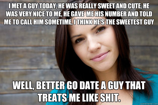 I MET A GUY TODAY, HE WAS REALLY SWEET AND CUTE, HE WAS VERY NICE TO ME, HE GAVE  ME HIS NUMBER AND TOLD ME TO CALL HIM SOMETIME, I THINK HE'S THE SWEETEST GUY I HAVE EVER MET. <3 WELL, BETTER GO DATE A GUY THAT TREATS ME LIKE SHIT.  Women Logic