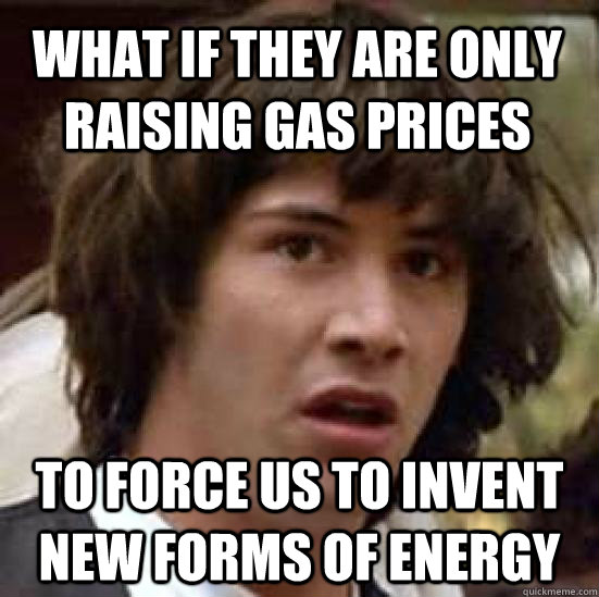 What if they are only raising gas prices to force us to invent new forms of energy - What if they are only raising gas prices to force us to invent new forms of energy  conspiracy keanu