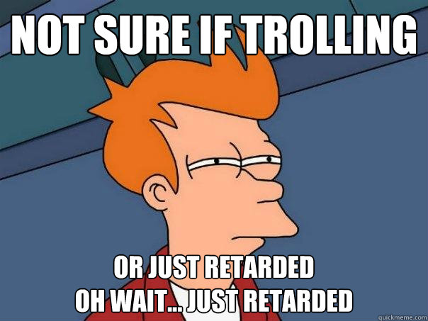 not sure if trolling or just retarded
oh wait... just retarded  Futurama Fry