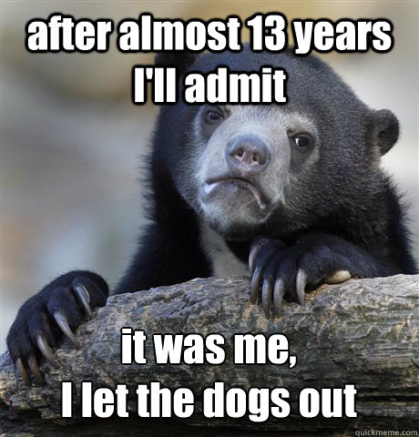 after almost 13 years I'll admit it was me, 
I let the dogs out - after almost 13 years I'll admit it was me, 
I let the dogs out  Confession Bear