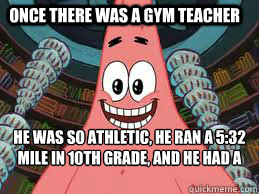 Once there was a gym teacher He was so athletic, he ran a 5:32 mile in 10th grade, and he had a game that day. The end  The ugly barnacle