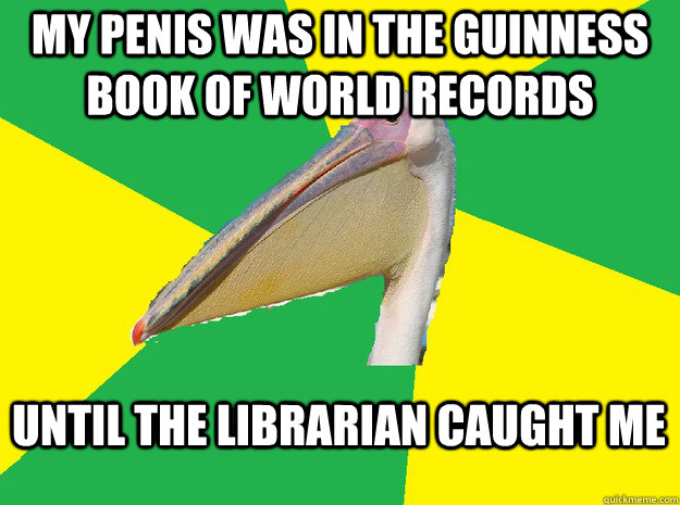 My penis was in the guinness book of world records Until the librarian caught me   
