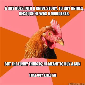 A guy goes into a knive story, to buy knives, because he was a murderer. But the funny thing is, he meant to buy a gun That guy kills me - A guy goes into a knive story, to buy knives, because he was a murderer. But the funny thing is, he meant to buy a gun That guy kills me  Anti-Joke Chicken