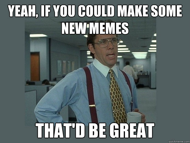 Yeah, if you could make some new memes That'd be great - Yeah, if you could make some new memes That'd be great  Office Space Lumbergh