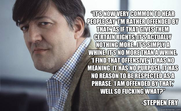 “It’s now very common to hear people say ‘I'm rather offended by that.’ As if that gives them certain rights; it’s actually nothing more…It’s simply a whine. It’s no more than a whine. ‘I find that off - “It’s now very common to hear people say ‘I'm rather offended by that.’ As if that gives them certain rights; it’s actually nothing more…It’s simply a whine. It’s no more than a whine. ‘I find that off  Stephen Fry