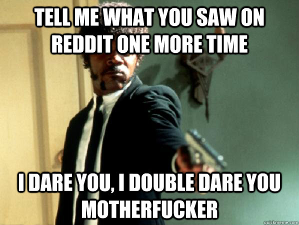 tell me what you saw on reddit one more time i dare you, i double dare you motherfucker  Say It Again Sam