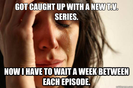 Got caught up with a new T.V. series. Now I have to wait a week between each episode. - Got caught up with a new T.V. series. Now I have to wait a week between each episode.  First World Problems