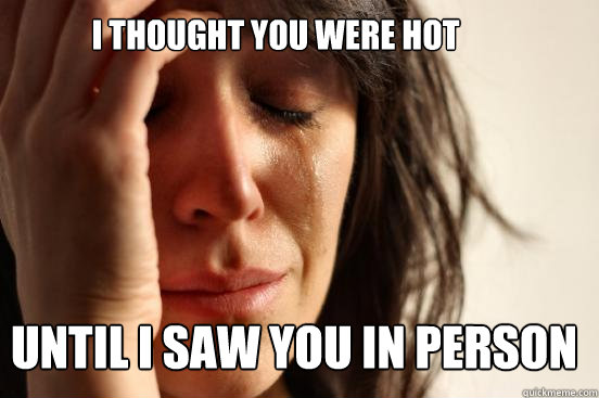 I thought You Were Hot until i saw you in person  First World Problems