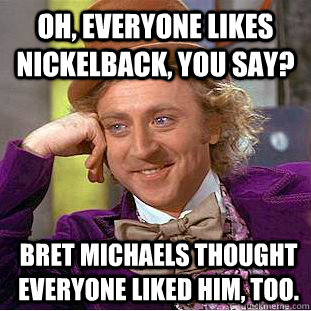 oh, everyone likes nickelback, you say? Bret michaels thought everyone liked him, too.  Condescending Wonka