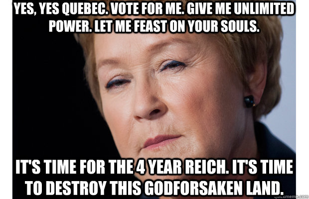 yes, yes Quebec. Vote for me. give me unlimited power. let me feast on your souls. it's time for the 4 year reich. it's time to destroy this godforsaken land.  