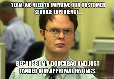 team, we need to improve our customer service experience... because i'm a doucebag and just tanked our approval ratings. - team, we need to improve our customer service experience... because i'm a doucebag and just tanked our approval ratings.  Schrute