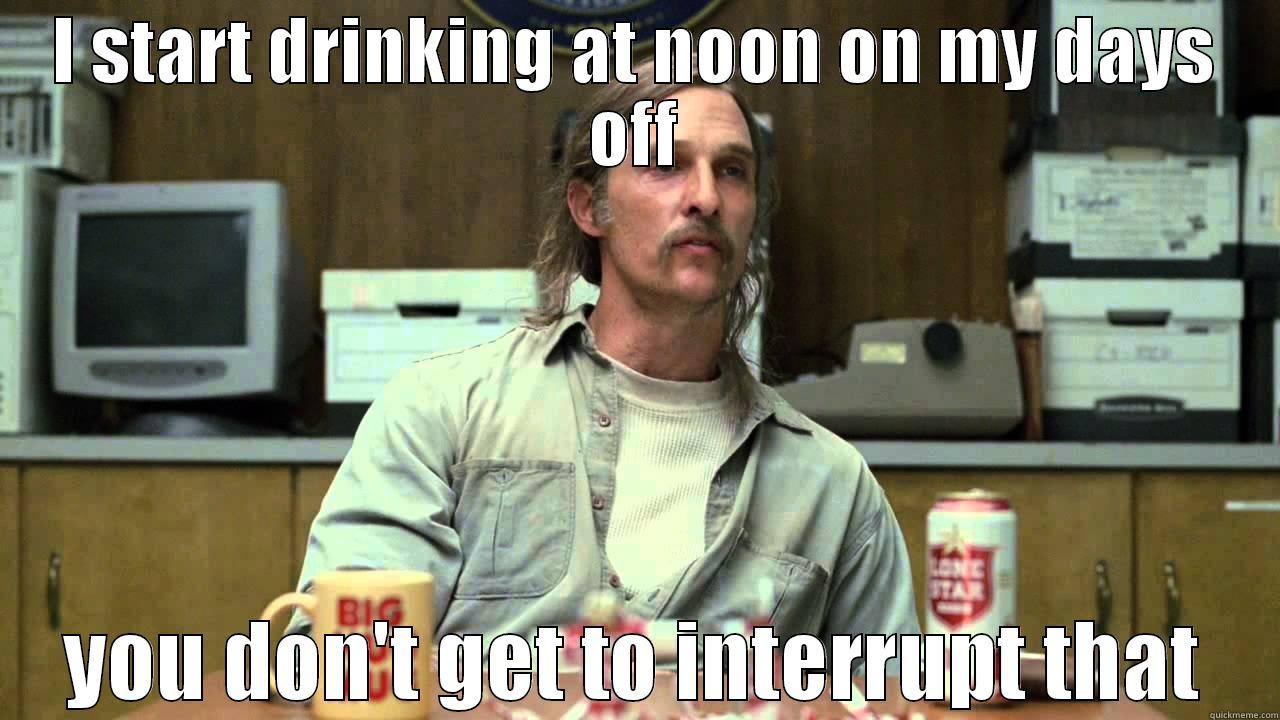 rust cohle quotes - I START DRINKING AT NOON ON MY DAYS OFF YOU DON'T GET TO INTERRUPT THAT Misc