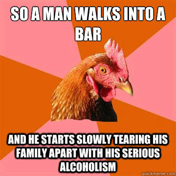 So a man walks into a bar and he starts slowly tearing his family apart with his serious alcoholism  