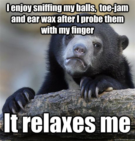 I enjoy sniffing my balls,  toe-jam and ear wax after I probe them with my finger It relaxes me  Confession Bear