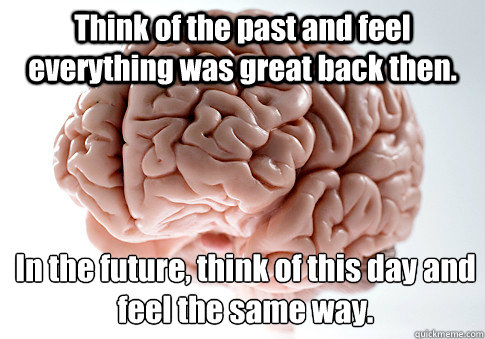 Think of the past and feel everything was great back then.  In the future, think of this day and feel the same way.  Scumbag Brain