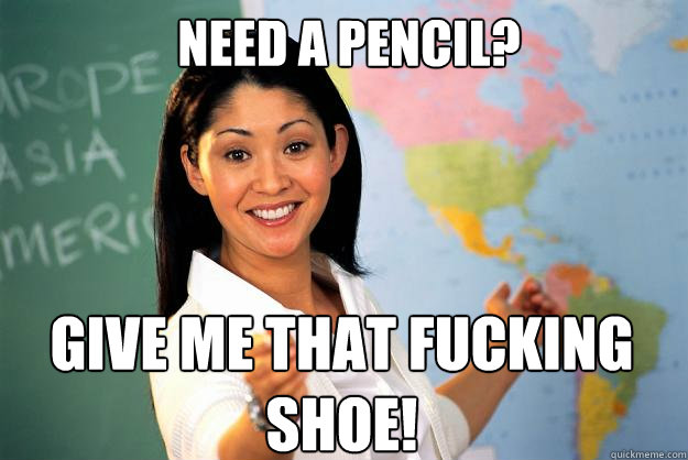 Need a pencil? Give me that fucking shoe!  Unhelpful High School Teacher