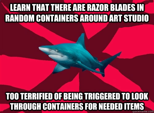 Learn that there are razor blades in random containers around art studio Too terrified of being triggered to look through containers for needed items - Learn that there are razor blades in random containers around art studio Too terrified of being triggered to look through containers for needed items  Self-Injury Shark