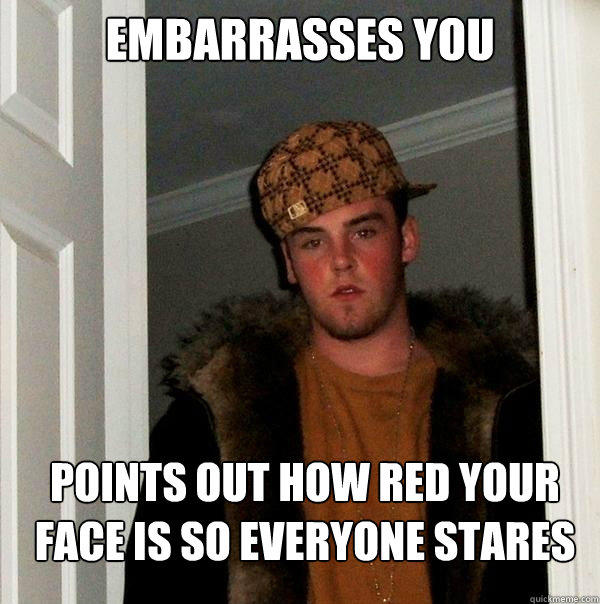 Embarrasses you Points out how red your face is so everyone stares - Embarrasses you Points out how red your face is so everyone stares  Scumbag Steve