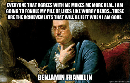 Everyone that agrees with me makes me more Real. I am going to fondle my pile of Likes like worry beads...these are the achievements that will be left when I am gone. Benjamin Franklin   Ben Franklin