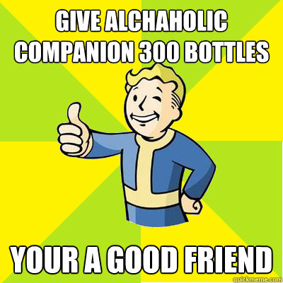 Give alchaholic companion 300 bottles of whiskey your a good friend  Fallout new vegas