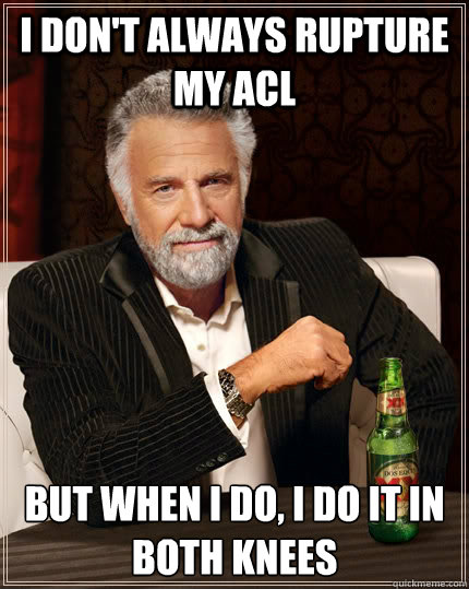 i don't always rupture my acl but when I do, i do it in both knees  The Most Interesting Man In The World