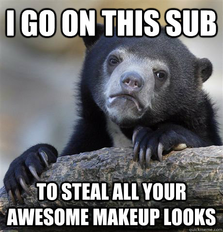 I go on this sub  to steal all your awesome makeup looks  Confession Bear