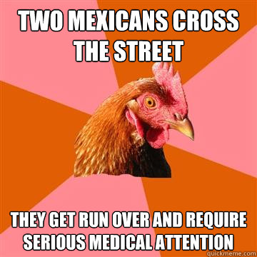 Two Mexicans cross the street They get run over and require serious medical attention  Anti-Joke Chicken