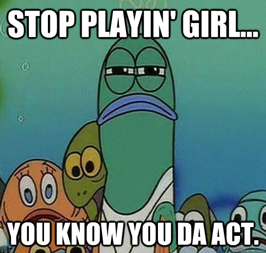 Stop playin' girl... you know you da act. - Stop playin' girl... you know you da act.  Serious fish SpongeBob