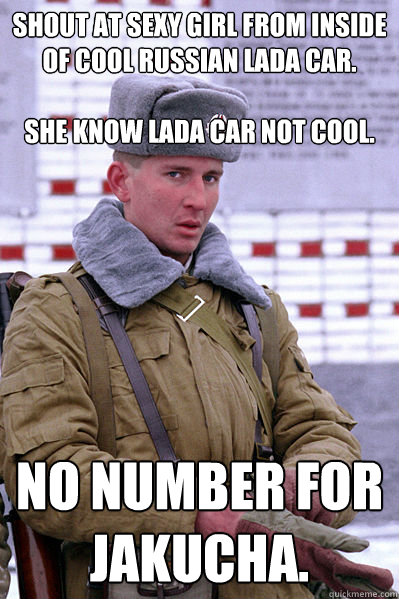 Shout at sexy girl from inside of cool Russian Lada car.

She know Lada car not cool. No number for Jakucha.  Jakucha