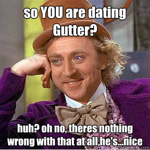 so YOU are dating Gutter? huh? oh no, theres nothing wrong with that at all,he's...nice  Condescending Wonka