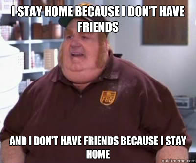 I stay home because I don't have friends and I don't have friends because I stay home  Fat Bastard