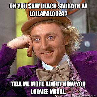 Oh you saw Black Sabbath at Lollapalooza? Tell me more about how you loovee metal. - Oh you saw Black Sabbath at Lollapalooza? Tell me more about how you loovee metal.  Condescending Wonka