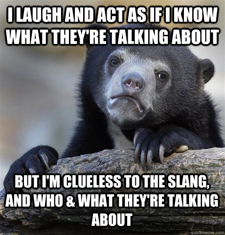 I laugh and act as if I know what they're talking about But I'm clueless to the slang, and who & what they're talking about  Confession Bear