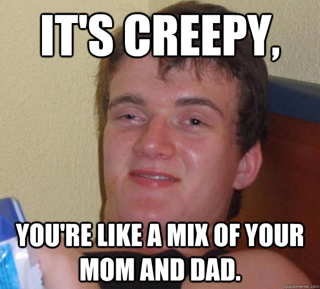 It's Creepy, You're like a mix of your mom and dad. - It's Creepy, You're like a mix of your mom and dad.  10 Guy