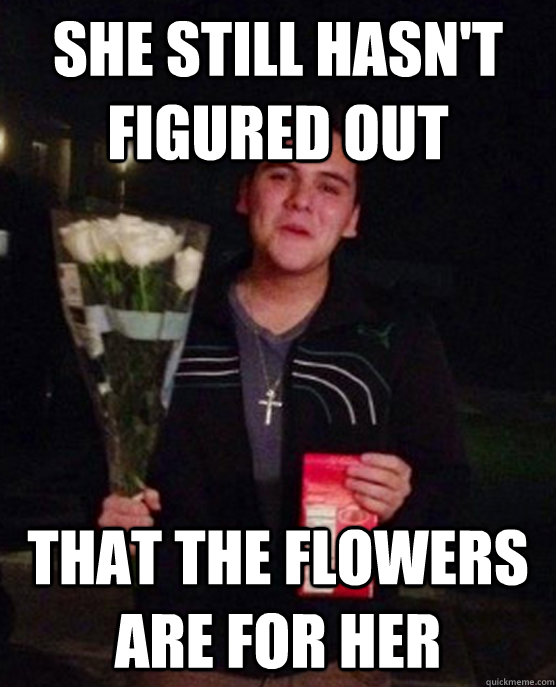 She still hasn't figured out That the flowers are for her  Friendzone Johnny