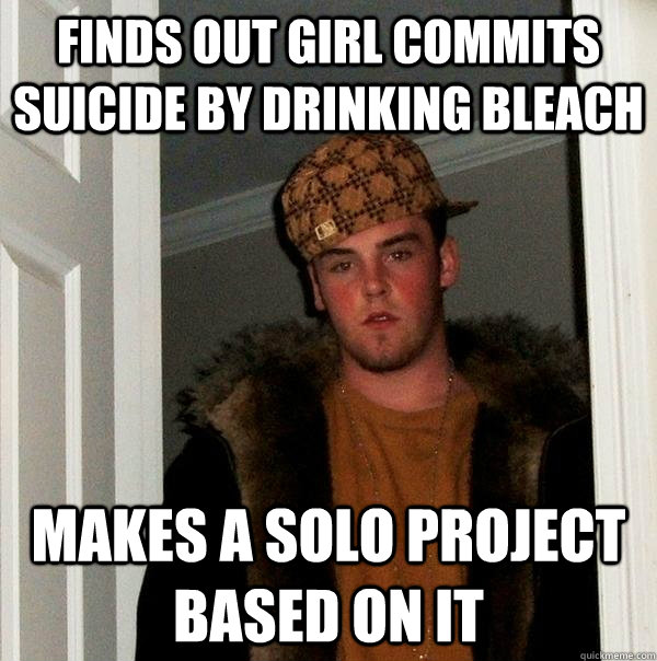 Finds out girl commits suicide by drinking bleach makes a solo project based on it  Scumbag Steve