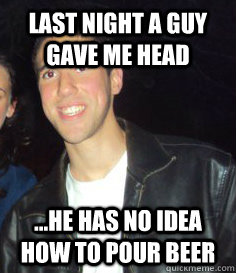 Last night a guy gave me head ...he has no idea how to pour beer  