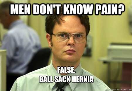 Men don't know pain? FALSE.  
Ball sack hernia  - Men don't know pain? FALSE.  
Ball sack hernia   Schrute