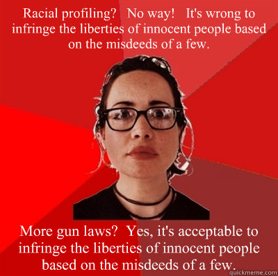 Racial profiling?   No way!   It's wrong to infringe the liberties of innocent people based on the misdeeds of a few. More gun laws?  Yes, it's acceptable to infringe the liberties of innocent people based on the misdeeds of a few.  Liberal Douche Garofalo