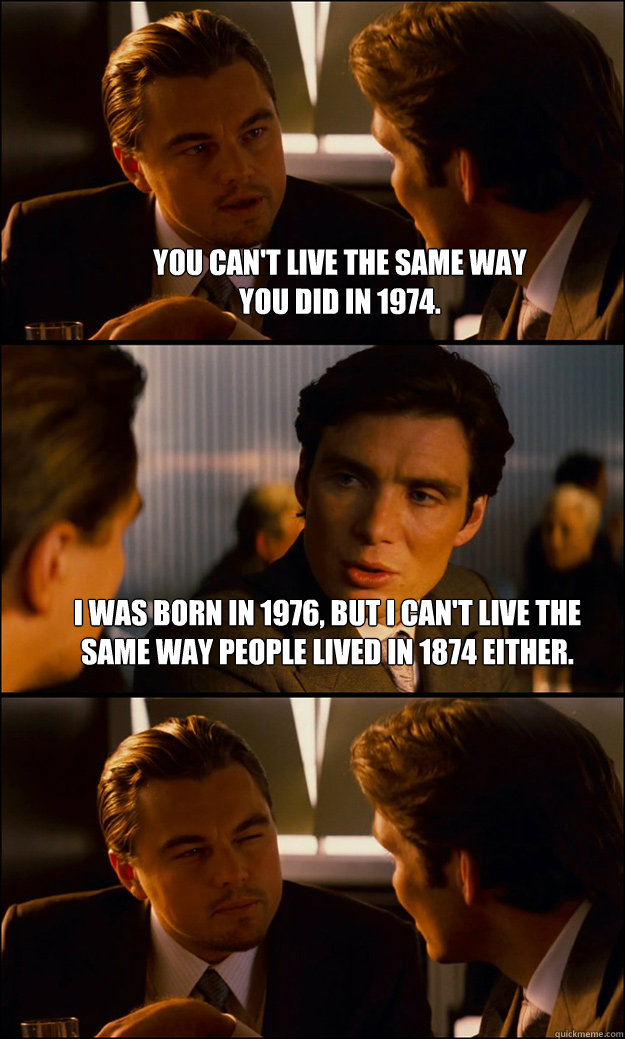 You can't live the same way
you did in 1974. I was born in 1976, but I can't live the same way people lived in 1874 either.   Inception