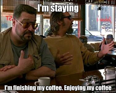 I'm staying I'm finishing my coffee. Enjoying my coffee - I'm staying I'm finishing my coffee. Enjoying my coffee  Walter Sobchak