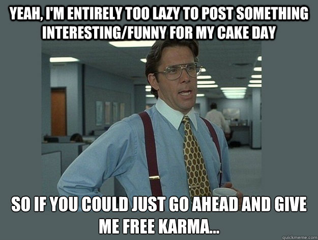 Yeah, i'm entirely too lazy to post something interesting/funny for my cake day So if you could just go ahead and give me free karma... - Yeah, i'm entirely too lazy to post something interesting/funny for my cake day So if you could just go ahead and give me free karma...  Office Space Lumbergh