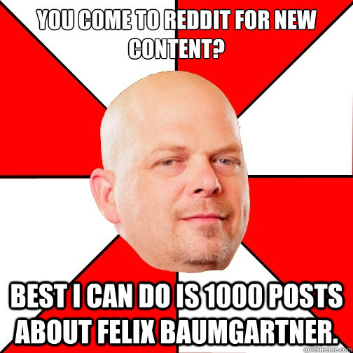 You come to reddit for new content? Best i can do is 1000 posts about Felix Baumgartner.  Pawn Star