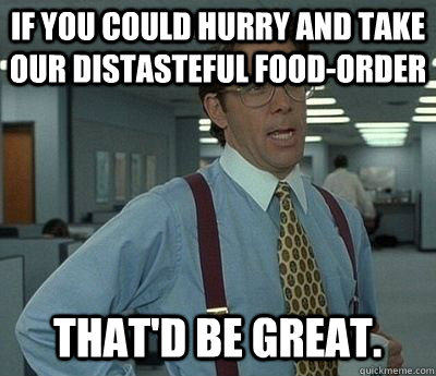 If you could hurry and take our distasteful food-order That'd be great.  Bill lumberg