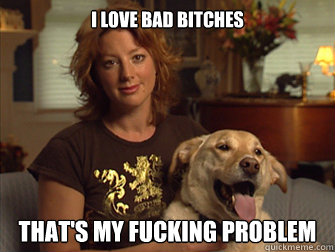 i love bad bitches that's my fucking problem  Sarah Mclachlan