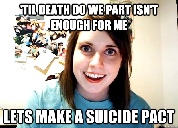 'til death do we part isn't enough for me Lets make a suicide pact  Overly Attached Girlfriend