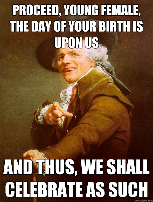 proceed, young female, the day of your birth is upon us and thus, we shall celebrate as such  Joseph Ducreux