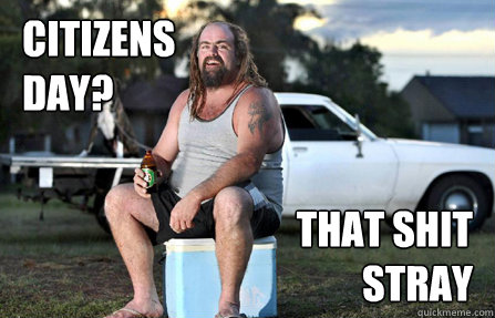 Citizens day? that shit stray  Aussie bogan