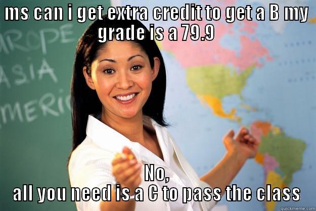 MS CAN I GET EXTRA CREDIT TO GET A B MY GRADE IS A 79.9 NO, ALL YOU NEED IS A C TO PASS THE CLASS Unhelpful High School Teacher