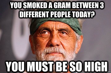 You smoked a gram between 3 different people today? You must be so high  